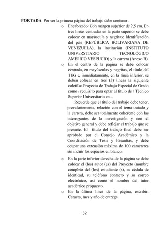 PORTADA Por ser la primera página del trabajo debe contener:
                   o Encabezado: Con margen superior de 2,5 cm. En
                        tres líneas centradas en la parte superior se debe
                        colocar en mayúscula y negritas: Identificación
                        del país (REPÚBLICA BOLIVARIANA DE
                        VENEZUELA), la institución (INSTITUTO
                        UNIVERSITARIO                    TECNOLÓGICO
                        AMÉRICO VESPUCIO) y la carrera (Anexo B).
                   o En el centro de la página se debe colocar
                        centrado, en mayúsculas y negritas, el título del
                        TEG e, inmediatamente, en la línea inferior, se
                        deben colocar en tres (3) líneas la siguiente
                        coletilla: Proyecto de Trabajo Especial de Grado
                        como / requisito para optar al título de / Técnico
                        Superior Universitario en...
                            Recuerde que el título del trabajo debe tener,
                       prevalentemente, relación con el tema tratado y
                       la carrera, debe ser totalmente coherente con las
                       interrogantes de la investigación y con el
                       objetivo general y debe reflejar el trabajo que se
                       presente. El título del trabajo final debe ser
                       aprobado por el Consejo Académico y la
                       Coordinación de Tesis y Pasantías, y debe
                       ocupar una extensión máxima de 100 caracteres
                       sin incluir los espacios en blanco.
                       o   En la parte inferior derecha de la página se debe
                           colocar el (los) autor (es) del Proyecto (nombre
                           completo del (los) estudiante (s), su cédula de
                           identidad, su teléfono contacto y su correo
                           electrónico, así como el nombre del tutor
                           académico propuesto.
                       o   En la última línea de la página, escribir:
                           Caracas, mes y año de entrega.


                                    32
 