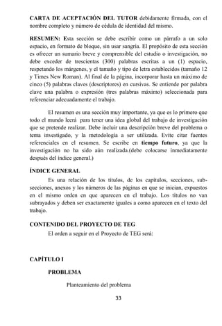 CARTA DE ACEPTACIÓN DEL TUTOR debidamente firmada, con el
nombre completo y número de cédula de identidad del mismo.

RESUMEN: Esta sección se debe escribir como un párrafo a un solo
espacio, en formato de bloque, sin usar sangría. El propósito de esta sección
es ofrecer un sumario breve y comprensible del estudio o investigación, no
debe exceder de trescientas (300) palabras escritas a un (1) espacio,
respetando los márgenes, y el tamaño y tipo de letra establecidos (tamaño 12
y Times New Roman). Al final de la página, incorporar hasta un máximo de
cinco (5) palabras claves (descriptores) en cursivas. Se entiende por palabra
clave una palabra o expresión (tres palabras máximo) seleccionada para
referenciar adecuadamente el trabajo.

        El resumen es una sección muy importante, ya que es lo primero que
todo el mundo leerá para tener una idea global del trabajo de investigación
que se pretende realizar. Debe incluir una descripción breve del problema o
tema investigado, y la metodología a ser utilizada. Evite citar fuentes
referenciales en el resumen. Se escribe en tiempo futuro, ya que la
investigación no ha sido aún realizada.(debe colocarse inmediatamente
después del índice general.)

ÍNDICE GENERAL
         Es una relación de los títulos, de los capítulos, secciones, sub-
secciones, anexos y los números de las páginas en que se inician, expuestos
en el mismo orden en que aparecen en el trabajo. Los títulos no van
subrayados y deben ser exactamente iguales a como aparecen en el texto del
trabajo.

CONTENIDO DEL PROYECTO DE TEG
        El orden a seguir en el Proyecto de TEG será:



CAPÍTULO I

        PROBLEMA

                Planteamiento del problema

                                     33
 