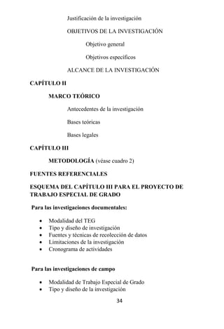 Justificación de la investigación

              OBJETIVOS DE LA INVESTIGACIÓN

                      Objetivo general

                      Objetivos específicos

              ALCANCE DE LA INVESTIGACIÓN

CAPÍTULO II

       MARCO TEÓRICO

              Antecedentes de la investigación

              Bases teóricas

              Bases legales

CAPÍTULO III

       METODOLOGÍA (véase cuadro 2)

FUENTES REFERENCIALES

ESQUEMA DEL CAPÍTULO III PARA EL PROYECTO DE
TRABAJO ESPECIAL DE GRADO

Para las investigaciones documentales:

      Modalidad del TEG
      Tipo y diseño de investigación
      Fuentes y técnicas de recolección de datos
      Limitaciones de la investigación
      Cronograma de actividades


Para las investigaciones de campo

      Modalidad de Trabajo Especial de Grado
      Tipo y diseño de la investigación
                                    34
 