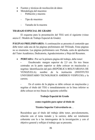    Fuentes y técnicas de recolección de datos
      Metodología del muestreo
       - Población y muestra

       -    Tipo de muestreo

       -    Tamaño de la muestra

TRABAJO ESPECIAL DE GRADO
       El esquema para la presentación del TEG será el siguiente (véase
anexo C: Modelo de Trabajo Especial de Grado):

PÁGINAS PRELIMINARES: A continuación se presenta el contenido que
debe tener cada una de las páginas preliminares del TEGrado. Estas páginas
no se enumeran. Las páginas preliminares son: Portada, carta de aprobación
del Tutor Académico, Dedicatoria, Agradecimientos y Hoja del Resumen.

      PORTADA : Por ser la primera página del trabajo, debe tener:
       -        Encabezado: margen superior de 2,5 cm. En tres líneas
       centradas en la parte superior se debe colocar en mayúsculas y
       negritas: Identificación del país (REPÚBLICA BOLIVARIANA DE
       VENEZUELA); nombre de la institución (INSTITUTO
       UNIVERSITARIO TECNOLÓGICO AMÉRICO VESPUCIO) y la
       carrera.

       -       En el centro de la página se debe colocar en mayúsculas y
       negritas el título del TEG e inmediatamente en la línea inferior se
       debe colocar en tres líneas la siguiente coletilla:

                          Trabajo Especial de Grado

                      como requisito para optar al título de

                      Técnico Superior Universitario en…

       Recuérdese que el título del trabajo debe tener, prevalentemente,
       relación con el tema tratado y la carrera; debe ser totalmente
       coherente con la o las interrogantes de la investigación y con el
       objetivo general y reflejar el trabajo que se presenta.

                                   35
 