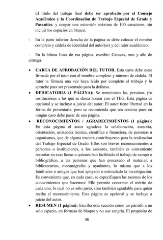 El título del trabajo final debe ser aprobado por el Consejo
    Académico y la Coordinación de Trabajo Especial de Grado y
    Pasantías, y ocupar una extensión máxima de 100 caracteres, sin
    incluir los espacios en blanco.

-   En la parte inferior derecha de la página se debe colocar el nombre
    completo y cédula de identidad del autor(es) y del tutor académico.

- En la última línea de esa página, escribir: Caracas, mes y año de
entrega.

   CARTA DE APROBACIÓN DEL TUTOR, Esta carta debe estar
    firmada por el tutor con el nombre completo y número de cédula. El
    tutor la firmará una vez haya leído por completo el trabajo y lo
    apruebe para ser presentado para la defensa.
   DEDICATORIA (1 PÁGINA): Se mencionan las personas y/o
    instituciones a las que se desea honrar con el TEG. Esta página es
    opcional y se incluye a juicio del autor. El autor tiene libertad en la
    forma de presentarla, pero se recomienda que sea concisa pues en
    ningún caso debe pasar de una página.
    RECONOCIMIENTOS / AGRADECIMIENTOS (1 página):
    En esta página el autor agradece la colaboración, asesoría,
    orientación, asistencia técnica, científica o financiera, de personas u
    organismos, que de alguna manera contribuyeron para la realización
    del Trabajo Especial de Grado. Ellos son breves reconocimientos a
    personas o instituciones, a los asesores, también es conveniente
    recordar en esas líneas a quienes han facilitado el trabajo de campo o
    bibliográfico, a las personas que han procesado el material, a
    bibliotecarios, mecanógrafas y ayudantes, lo mismo que a los
    familiares o amigos que han apoyado o estimulado la investigación.
    Es conveniente que, en cada caso, se especifiquen las razones de los
    conocimientos que hacemos: Ello permite concretar el mérito de
    cada uno, lo cual no es sólo justo, sino también agradable para quien
    recibe el reconocimiento. Esta página es opcional y se incluye a
    juicio del autor.
   RESUMEN (1 página): Escriba esta sección como un párrafo a un
    solo espacio, en formato de bloque y no use sangría. El propósito de
                                 36
 