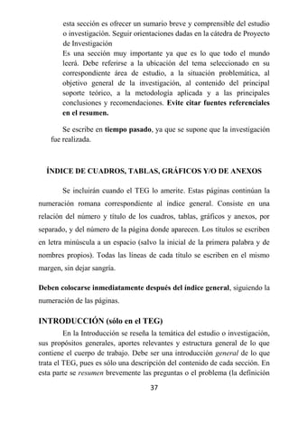 esta sección es ofrecer un sumario breve y comprensible del estudio
        o investigación. Seguir orientaciones dadas en la cátedra de Proyecto
        de Investigación
        Es una sección muy importante ya que es lo que todo el mundo
        leerá. Debe referirse a la ubicación del tema seleccionado en su
        correspondiente área de estudio, a la situación problemática, al
        objetivo general de la investigación, al contenido del principal
        soporte teórico, a la metodología aplicada y a las principales
        conclusiones y recomendaciones. Evite citar fuentes referenciales
        en el resumen.

        Se escribe en tiempo pasado, ya que se supone que la investigación
    fue realizada.



  ÍNDICE DE CUADROS, TABLAS, GRÁFICOS Y/O DE ANEXOS

        Se incluirán cuando el TEG lo amerite. Estas páginas continúan la
numeración romana correspondiente al índice general. Consiste en una
relación del número y título de los cuadros, tablas, gráficos y anexos, por
separado, y del número de la página donde aparecen. Los títulos se escriben
en letra minúscula a un espacio (salvo la inicial de la primera palabra y de
nombres propios). Todas las líneas de cada título se escriben en el mismo
margen, sin dejar sangría.

Deben colocarse inmediatamente después del índice general, siguiendo la
numeración de las páginas.

INTRODUCCIÓN (sólo en el TEG)
         En la Introducción se reseña la temática del estudio o investigación,
sus propósitos generales, aportes relevantes y estructura general de lo que
contiene el cuerpo de trabajo. Debe ser una introducción general de lo que
trata el TEG, pues es sólo una descripción del contenido de cada sección. En
esta parte se resumen brevemente las preguntas o el problema (la definición
                                     37
 