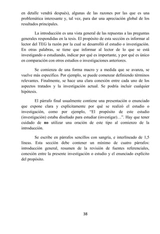 en detalle vendrá después), algunas de las razones por las que es una
problemática interesante y, tal vez, para dar una apreciación global de los
resultados principales.

        La introducción es una vista general de las repuestas a las preguntas
generales respondidas en la tesis. El propósito de esta sección es informar al
lector del TEG la razón por la cual se desarrolló el estudio o investigación.
En otras palabras, se tiene que informar al lector de lo que se está
investigando o estudiando, indicar por qué es importante, y por qué es único
en comparación con otros estudios o investigaciones anteriores.

        Se comienza de una forma macro y a medida que se avanza, se
vuelve más específico. Por ejemplo, se puede comenzar definiendo términos
relevantes. Finalmente, se hace una clara conexión entre cada uno de los
aspectos tratados y la investigación actual. Se podría incluir cualquier
hipótesis.

        El párrafo final usualmente contiene una presentación o enunciado
que expone clara y explícitamente por qué se realizó el estudio o
investigación, como por ejemplo, “El propósito de este estudio
(investigación) estaba diseñado para estudiar (investigar)…”. Hay que tener
cuidado de no utilizar una oración de este tipo al comienzo de la
introducción.

        Se escribe en párrafos sencillos con sangría, e interlineado de 1,5
líneas. Esta sección debe contener un mínimo de cuatro párrafos:
introducción general, resumen de la revisión de fuentes referenciales,
conexión entre la presente investigación o estudio y el enunciado explícito
del propósito.




                                     38
 
