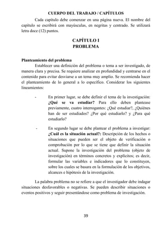 CUERPO DEL TRABAJO / CAPÍTULOS
        Cada capítulo debe comenzar en una página nueva. El nombre del
capítulo se escribirá con mayúsculas, en negritas y centrado. Se utilizará
letra doce (12) puntos.

                              CAPÍTULO I
                              PROBLEMA


Planteamiento del problema
        Establecer una definición del problema o tema a ser investigado, de
manera clara y precisa. Se requiere analizar en profundidad y centrarse en el
contenido para evitar desviarse a un tema muy amplio. Se recomienda hacer
el planteamiento de lo general a lo específico. Considerar los siguientes
lineamientos:

        -       En primer lugar, se debe definir el tema de la investigación:
                ¿Qué se va estudiar? Para ello deben plantease
                previamente, cuatro interrogantes: ¿Qué estudiar?, ¿Quiénes
                han de ser estudiados? ¿Por qué estudiarlo? y ¿Para qué
                estudiarlo?

        -       En segundo lugar se debe plantear el problema a investigar:
                ¿Cuál es la situación actual?: Descripción de los hechos o
                situaciones que pueden ser el objeto de verificación o
                comprobación por lo que se tiene que definir la situación
                actual. Supone la investigación del problema (objeto de
                investigación) en términos concretos y explícitos; es decir,
                formular las variables e indicadores que lo constituyen,
                sobre los cuales se basara en la formulación de los objetivos,
                alcances e hipótesis de la investigación.

        La palabra problema no se refiere a que el investigador debe indagar
situaciones desfavorables o negativas. Se pueden describir situaciones o
eventos positivos y seguir presentándose como problema de investigación.




                                     39
 