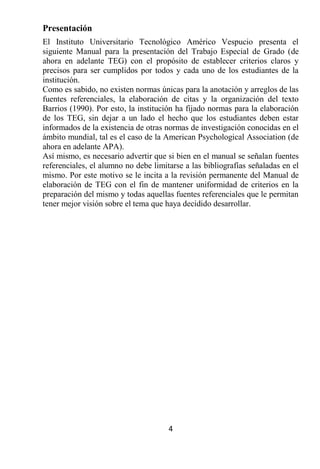 Presentación
El Instituto Universitario Tecnológico Américo Vespucio presenta el
siguiente Manual para la presentación del Trabajo Especial de Grado (de
ahora en adelante TEG) con el propósito de establecer criterios claros y
precisos para ser cumplidos por todos y cada uno de los estudiantes de la
institución.
Como es sabido, no existen normas únicas para la anotación y arreglos de las
fuentes referenciales, la elaboración de citas y la organización del texto
Barrios (1990). Por esto, la institución ha fijado normas para la elaboración
de los TEG, sin dejar a un lado el hecho que los estudiantes deben estar
informados de la existencia de otras normas de investigación conocidas en el
ámbito mundial, tal es el caso de la American Psychological Association (de
ahora en adelante APA).
Así mismo, es necesario advertir que si bien en el manual se señalan fuentes
referenciales, el alumno no debe limitarse a las bibliografías señaladas en el
mismo. Por este motivo se le incita a la revisión permanente del Manual de
elaboración de TEG con el fin de mantener uniformidad de criterios en la
preparación del mismo y todas aquellas fuentes referenciales que le permitan
tener mejor visión sobre el tema que haya decidido desarrollar.




                                      4
 