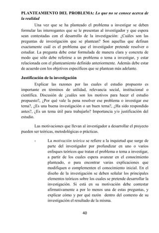 PLANTEAMIENTO DEL PROBLEMA: Lo que no se conoce acerca de
la realidad
        Una vez que se ha planteado el problema a investigar se deben
formular las interrogantes que se le presentan al investigador y que espera
sean contestadas con el desarrollo de la investigación: ¿Cuáles son las
preguntas de investigación que se plantean? Son aquellas que definan
exactamente cuál es el problema que el investigador pretende resolver o
estudiar. La pregunta debe estar formulada de manera clara y concreta de
modo que sólo debe referirse a un problema o tema a investigar, y estar
relacionada con el planteamiento definido anteriormente. Además debe estar
de acuerdo con los objetivos específicos que se plantean más adelante.

Justificación de la investigación
         Explicar las razones por las cuales el estudio propuesto es
importante en términos de utilidad, relevancia social, institucional o
científica. Discusión de ¿cuáles son los motivos para hacer el estudio
propuesto?, ¿Por qué vale la pena resolver ese problema o investigar ese
tema?, ¿Es una buena investigación o un buen tema?, ¿Ha sido respondido
antes?, ¿Es un tema útil para trabajarlo? Importancia y/o justificación del
estudio.

       Las motivaciones que llevan al investigador a desarrollar el proyecto
pueden ser teóricas, metodológicas o prácticas.

       -       La motivación teórica se refiere a la inquietud que surge de
               parte del investigador por profundizar en uno o varios
               enfoques teóricos que tratan el problema o tema a investigar,
               a partir de los cuales espera avanzar en el conocimiento
               planteado, o para encontrar varias explicaciones que
               modifiquen o complementen el conocimiento inicial. En el
               diseño de la investigación se deben señalar los principales
               elementos teóricos sobre los cuales se pretende desarrollar la
               investigación. Si está en su motivación debe contestar
               afirmativamente a por lo menos una de estas preguntas, y
               explicar cómo y por qué razón dentro del contexto de su
               investigación el resultado de la misma.


                                    40
 