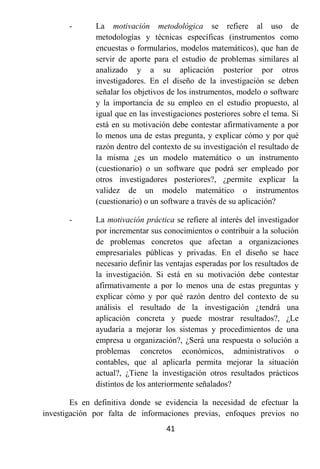 -      La motivación metodológica se refiere al uso de
              metodologías y técnicas específicas (instrumentos como
              encuestas o formularios, modelos matemáticos), que han de
              servir de aporte para el estudio de problemas similares al
              analizado y a su aplicación posterior por otros
              investigadores. En el diseño de la investigación se deben
              señalar los objetivos de los instrumentos, modelo o software
              y la importancia de su empleo en el estudio propuesto, al
              igual que en las investigaciones posteriores sobre el tema. Si
              está en su motivación debe contestar afirmativamente a por
              lo menos una de estas pregunta, y explicar cómo y por qué
              razón dentro del contexto de su investigación el resultado de
              la misma ¿es un modelo matemático o un instrumento
              (cuestionario) o un software que podrá ser empleado por
              otros investigadores posteriores?, ¿permite explicar la
              validez de un modelo matemático o instrumentos
              (cuestionario) o un software a través de su aplicación?

       -      La motivación práctica se refiere al interés del investigador
              por incrementar sus conocimientos o contribuir a la solución
              de problemas concretos que afectan a organizaciones
              empresariales públicas y privadas. En el diseño se hace
              necesario definir las ventajas esperadas por los resultados de
              la investigación. Si está en su motivación debe contestar
              afirmativamente a por lo menos una de estas preguntas y
              explicar cómo y por qué razón dentro del contexto de su
              análisis el resultado de la investigación ¿tendrá una
              aplicación concreta y puede mostrar resultados?, ¿Le
              ayudaría a mejorar los sistemas y procedimientos de una
              empresa u organización?, ¿Será una respuesta o solución a
              problemas concretos económicos, administrativos o
              contables, que al aplicarla permita mejorar la situación
              actual?, ¿Tiene la investigación otros resultados prácticos
              distintos de los anteriormente señalados?

        Es en definitiva donde se evidencia la necesidad de efectuar la
investigación por falta de informaciones previas, enfoques previos no
                                   41
 
