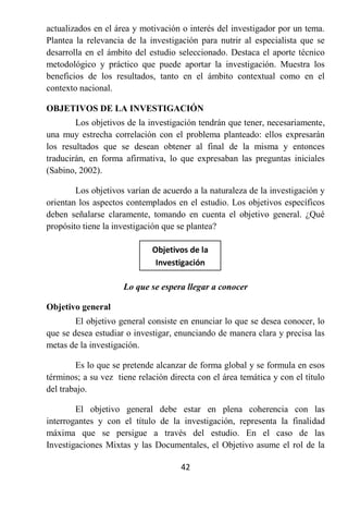 actualizados en el área y motivación o interés del investigador por un tema.
Plantea la relevancia de la investigación para nutrir al especialista que se
desarrolla en el ámbito del estudio seleccionado. Destaca el aporte técnico
metodológico y práctico que puede aportar la investigación. Muestra los
beneficios de los resultados, tanto en el ámbito contextual como en el
contexto nacional.

OBJETIVOS DE LA INVESTIGACIÓN
        Los objetivos de la investigación tendrán que tener, necesariamente,
una muy estrecha correlación con el problema planteado: ellos expresarán
los resultados que se desean obtener al final de la misma y entonces
traducirán, en forma afirmativa, lo que expresaban las preguntas iniciales
(Sabino, 2002).

        Los objetivos varían de acuerdo a la naturaleza de la investigación y
orientan los aspectos contemplados en el estudio. Los objetivos específicos
deben señalarse claramente, tomando en cuenta el objetivo general. ¿Qué
propósito tiene la investigación que se plantea?

                             Objetivos de la
                              Investigación

                     Lo que se espera llegar a conocer

Objetivo general
        El objetivo general consiste en enunciar lo que se desea conocer, lo
que se desea estudiar o investigar, enunciando de manera clara y precisa las
metas de la investigación.

        Es lo que se pretende alcanzar de forma global y se formula en esos
términos; a su vez tiene relación directa con el área temática y con el título
del trabajo.

        El objetivo general debe estar en plena coherencia con las
interrogantes y con el título de la investigación, representa la finalidad
máxima que se persigue a través del estudio. En el caso de las
Investigaciones Mixtas y las Documentales, el Objetivo asume el rol de la

                                     42
 