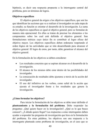 hipótesis, es decir una respuesta propuesta a la interrogante central del
problema, pero en términos de logros.

Objetivos específicos
        El objetivo general da origen a los objetivos específicos, que son los
que identifican las acciones que va a realizar el investigador en cada etapa de
su estudio; su función es orientar el desarrollo de la investigación. La suma
de los objetivos específicos es igual al objetivo general, pero se formulan de
manera más operacional. En ellos se tratan de precisar los elementos o los
componentes sobre los cual está definido el objetivo general. Son
formulaciones teóricas cuyo único fin es contribuir al logro eficaz del
objetivo mayor. Los objetivos específicos deben ordenarse respetando el
orden lógico de las actividades que se irán desarrollando para alcanzar el
objetivo general. El logro de estos, por tanto, debe garantizar el alcance del
objetivo general.

En la formulación de los objetivos se deben considerar:

      Los resultados concretos que se aspiran alcanzar en el desarrollo de la
       investigación.
      El alcance de los mismos debe estar dentro de las posibilidades del
       investigador.
      La consecución de resultados debe ajustarse a través de la acción del
       investigador.
      El uso del infinitivo en los verbos, como señal de la acción que
       ejecuta el investigador frente a los resultados que genera la
       investigación.


¿Cómo formular los objetivos?
        Para iniciar la formulación de los objetivos se debe tener definido el
planteamiento y la formulación del problema. Debe responder las
preguntas: ¿Qué quiero hacer en la investigación?, ¿Qué es lo que busco
conocer?, ¿A dónde quiero llegar? Las respuestas a estas interrogantes deben
ayudar a responder las preguntas de investigación que hizo en la formulación
del problema. En otras palabras, los objetivos son una respuesta a la
interrogante planteada como problema de investigación, en el caso que se
                                      43
 