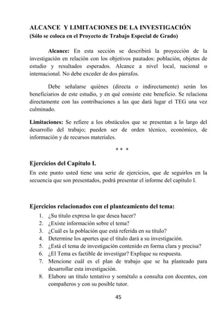 ALCANCE Y LIMITACIONES DE LA INVESTIGACIÓN
(Sólo se coloca en el Proyecto de Trabajo Especial de Grado)

        Alcance: En esta sección se describirá la proyección de la
investigación en relación con los objetivos pautados: población, objetos de
estudio y resultados esperados. Alcance a nivel local, nacional o
internacional. No debe exceder de dos párrafos.

        Debe señalarse quiénes (directa o indirectamente) serán los
beneficiarios de este estudio, y en qué consiste este beneficio. Se relaciona
directamente con las contribuciones a las que dará lugar el TEG una vez
culminado.

Limitaciones: Se refiere a los obstáculos que se presentan a lo largo del
desarrollo del trabajo; pueden ser de orden técnico, económico, de
información y de recursos materiales.

                                     ** *

Ejercicios del Capítulo I.
En este punto usted tiene una serie de ejercicios, que de seguirlos en la
secuencia que son presentados, podrá presentar el informe del capítulo I.



Ejercicios relacionados con el planteamiento del tema:
    1. ¿Su título expresa lo que desea hacer?
    2. ¿Existe información sobre el tema?
    3. ¿Cuál es la población que está referida en su título?
    4. Determine los aportes que el título dará a su investigación.
    5. ¿Está el tema de investigación contenido en forma clara y precisa?
    6. ¿El Tema es factible de investigar? Explique su respuesta.
    7. Mencione cuál es el plan de trabajo que se ha planteado para
       desarrollar esta investigación.
    8. Elabore un título tentativo y sométalo a consulta con docentes, con
       compañeros y con su posible tutor.

                                     45
 