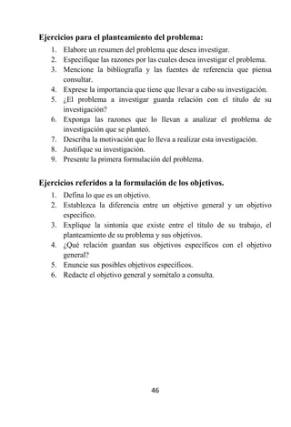 Ejercicios para el planteamiento del problema:
   1. Elabore un resumen del problema que desea investigar.
   2. Especifique las razones por las cuales desea investigar el problema.
   3. Mencione la bibliografía y las fuentes de referencia que piensa
      consultar.
   4. Exprese la importancia que tiene que llevar a cabo su investigación.
   5. ¿El problema a investigar guarda relación con el título de su
      investigación?
   6. Exponga las razones que lo llevan a analizar el problema de
      investigación que se planteó.
   7. Describa la motivación que lo lleva a realizar esta investigación.
   8. Justifique su investigación.
   9. Presente la primera formulación del problema.


Ejercicios referidos a la formulación de los objetivos.
   1. Defina lo que es un objetivo.
   2. Establezca la diferencia entre un objetivo general y un objetivo
      específico.
   3. Explique la sintonía que existe entre el título de su trabajo, el
      planteamiento de su problema y sus objetivos.
   4. ¿Qué relación guardan sus objetivos específicos con el objetivo
      general?
   5. Enuncie sus posibles objetivos específicos.
   6. Redacte el objetivo general y sométalo a consulta.




                                   46
 