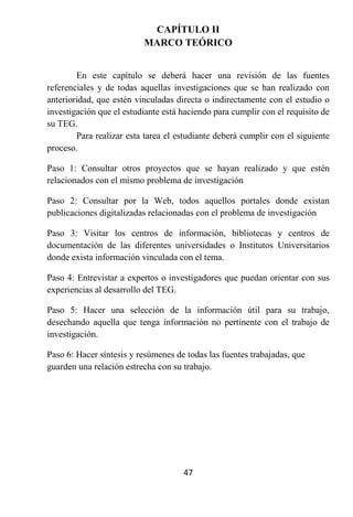 CAPÍTULO II
                          MARCO TEÓRICO


        En este capítulo se deberá hacer una revisión de las fuentes
referenciales y de todas aquellas investigaciones que se han realizado con
anterioridad, que estén vinculadas directa o indirectamente con el estudio o
investigación que el estudiante está haciendo para cumplir con el requisito de
su TEG.
        Para realizar esta tarea el estudiante deberá cumplir con el siguiente
proceso.

Paso 1: Consultar otros proyectos que se hayan realizado y que estén
relacionados con el mismo problema de investigación

Paso 2: Consultar por la Web, todos aquellos portales donde existan
publicaciones digitalizadas relacionadas con el problema de investigación

Paso 3: Visitar los centros de información, bibliotecas y centros de
documentación de las diferentes universidades o Institutos Universitarios
donde exista información vinculada con el tema.

Paso 4: Entrevistar a expertos o investigadores que puedan orientar con sus
experiencias al desarrollo del TEG.

Paso 5: Hacer una selección de la información útil para su trabajo,
desechando aquella que tenga información no pertinente con el trabajo de
investigación.

Paso 6: Hacer síntesis y resúmenes de todas las fuentes trabajadas, que
guarden una relación estrecha con su trabajo.




                                     47
 