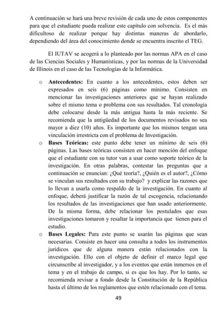 A continuación se hará una breve revisión de cada uno de estos componentes
para que el estudiante pueda realizar este capítulo con solvencia. Es el más
dificultoso de realizar porque hay distintas maneras de abordarlo,
dependiendo del área del conocimiento donde se encuentra inscrito el TEG.

         El IUTAV se acogerá a lo planteado por las normas APA en el caso
de las Ciencias Sociales y Humanísticas, y por las normas de la Universidad
de Illinois en el caso de las Tecnologías de la Informática.

   o   Antecedentes: En cuanto a los antecedentes, estos deben ser
       expresados en seis (6) páginas como mínimo. Consisten en
       mencionar las investigaciones anteriores que se hayan realizado
       sobre el mismo tema o problema con sus resultados. Tal cronología
       debe colocarse desde la más antigua hasta la más reciente. Se
       recomienda que la antigüedad de los documentos revisados no sea
       mayor a diez (10) años. Es importante que los mismos tengan una
       vinculación irrestricta con el problema de Investigación.
   o   Bases Teóricas: este punto debe tener un mínimo de seis (6)
       páginas. Las bases teóricas consisten en hacer mención del enfoque
       que el estudiante con su tutor van a usar como soporte teórico de la
       investigación. En otras palabras, contestar las preguntas que a
       continuación se enuncian: ¿Qué teoría?, ¿Quién es el autor?, ¿Cómo
       se vinculan sus resultados con su trabajo? y explicar las razones que
       lo llevan a usarla como respaldo de la investigación. En cuanto al
       enfoque, deberá justificar la razón de tal escogencia, relacionando
       los resultados de las investigaciones que han usado anteriormente.
       De la misma forma, debe relacionar los postulados que esas
       investigaciones tomaron y resaltar la importancia que tienen para el
       estudio.
   o   Bases Legales: Para este punto se usarán las páginas que sean
       necesarias. Consiste en hacer una consulta a todos los instrumentos
       jurídicos que de alguna manera están relacionados con la
       investigación. Ello con el objeto de definir el marco legal que
       circunscribe al investigador, y a los eventos que están inmersos en el
       tema y en el trabajo de campo, si es que los hay. Por lo tanto, se
       recomienda revisar a fondo desde la Constitución de la República
       hasta el último de los reglamentos que estén relacionado con el tema.
                                    49
 