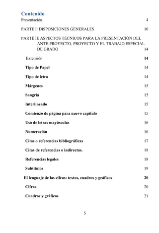Contenido
Presentación.                                             4

PARTE I: DISPOSICIONES GENERALES                         10

PARTE II: ASPECTOS TÉCNICOS PARA LA PRESENTACIÓN DEL
       ANTE-PROYECTO, PROYECTO Y EL TRABAJO ESPECIAL
       DE GRADO                                      14

  Extensión                                              14

  Tipo de Papel                                          14

  Tipo de letra                                          14

  Márgenes                                               15

  Sangría                                                15

  Interlineado                                           15

  Comienzo de página para nuevo capítulo                 15

  Uso de letras mayúsculas                               16

  Numeración                                             16

  Citas o referencias bibliográficas                     17

  Citas de referencias o indirectas.                     18

  Referencias legales                                    18

  Subtítulos                                             19

 El lenguaje de las cifras: textos, cuadros y gráficos   20

  Cifras                                                 20

  Cuadros y gráficos                                     21



                                       5
 