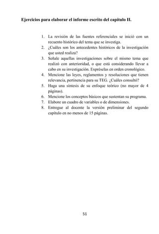 Ejercicios para elaborar el informe escrito del capítulo II.


          1. La revisión de las fuentes referenciales se inició con un
             recuento histórico del tema que se investiga.
          2. ¿Cuáles son los antecedentes históricos de la investigación
             que usted realiza?
          3. Señale aquellas investigaciones sobre el mismo tema que
             realizó con anterioridad, o que está considerando llevar a
             cabo en su investigación. Expréselas en orden cronológico.
          4. Mencione las leyes, reglamentos y resoluciones que tienen
             relevancia, pertinencia para su TEG. ¿Cuáles consultó?
          5. Haga una síntesis de su enfoque teórico (no mayor de 4
             páginas).
          6. Mencione los conceptos básicos que sustentan su programa.
          7. Elabore un cuadro de variables o de dimensiones.
          8. Entregue al docente la versión preliminar del segundo
             capítulo en no menos de 15 páginas.




                                 51
 