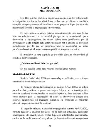 CAPÍTULO III
                           METODOLOGÍA

        Los TEG pueden realizarse siguiendo cualquiera de los enfoques de
investigación propios de las disciplinas en las que se ubique la temática
escogida siempre y cuando el estudiante, en su proyecto, logre justificar de
manera satisfactoria la metodología seleccionada.

        En este capítulo se deben detallar minuciosamente cada uno de los
aspectos relacionados con la metodología que se ha seleccionado para
desarrollar la investigación, las cuales deben estar justificadas por el
investigador. Cada aspecto debe estar sustentado por el criterio de libros de
metodología, por lo que es importante que se acompañen de citas
parafraseadas o textuales con sus correspondientes soportes de autor.

        El propósito de este capítulo es describir cómo se desarrollará el
estudio o la investigación.

        ¿Cómo se realizará la investigación?

        En esta sección usted debe resumir los siguientes puntos:

Modalidad del TEG
        Se debe definir si el TEG será con enfoque cualitativo, con enfoque
cuantitativo o con enfoque mixto.

         El primero, el cualitativo (según las normas APAS 2006), se utiliza
para descubrir y refinar preguntas que surgen del proceso de investigación;
sólo en ocasiones excepcionales se prueban hipótesis. Este enfoque utiliza
como método para la recolección de datos la observación directa con
reportes descriptivos sin medición numérica. Su propósito es presentar
alternativas para reconstruir la realidad.

         El segundo enfoque, el cuantitativo (según las normas APAS 2006),
permite recoger y analizar los datos en la realidad estudiada, responder
interrogantes de investigación, probar hipótesis establecidas previamente,
confiar en la medición numérica y el uso de las matemáticas de cómputos o


                                     52
 