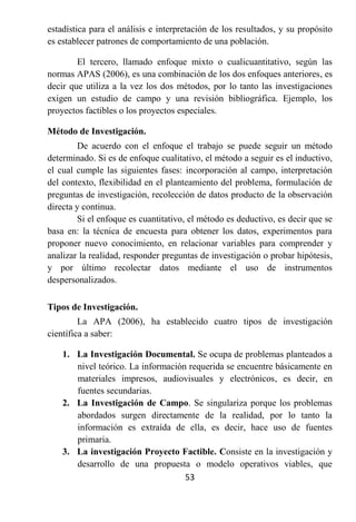 estadística para el análisis e interpretación de los resultados, y su propósito
es establecer patrones de comportamiento de una población.

        El tercero, llamado enfoque mixto o cualicuantitativo, según las
normas APAS (2006), es una combinación de los dos enfoques anteriores, es
decir que utiliza a la vez los dos métodos, por lo tanto las investigaciones
exigen un estudio de campo y una revisión bibliográfica. Ejemplo, los
proyectos factibles o los proyectos especiales.

Método de Investigación.
        De acuerdo con el enfoque el trabajo se puede seguir un método
determinado. Si es de enfoque cualitativo, el método a seguir es el inductivo,
el cual cumple las siguientes fases: incorporación al campo, interpretación
del contexto, flexibilidad en el planteamiento del problema, formulación de
preguntas de investigación, recolección de datos producto de la observación
directa y continua.
        Si el enfoque es cuantitativo, el método es deductivo, es decir que se
basa en: la técnica de encuesta para obtener los datos, experimentos para
proponer nuevo conocimiento, en relacionar variables para comprender y
analizar la realidad, responder preguntas de investigación o probar hipótesis,
y por último recolectar datos mediante el uso de instrumentos
despersonalizados.

Tipos de Investigación.
         La APA (2006), ha establecido cuatro tipos de investigación
científica a saber:

    1. La Investigación Documental. Se ocupa de problemas planteados a
       nivel teórico. La información requerida se encuentre básicamente en
       materiales impresos, audiovisuales y electrónicos, es decir, en
       fuentes secundarias.
    2. La Investigación de Campo. Se singulariza porque los problemas
       abordados surgen directamente de la realidad, por lo tanto la
       información es extraída de ella, es decir, hace uso de fuentes
       primaria.
    3. La investigación Proyecto Factible. Consiste en la investigación y
       desarrollo de una propuesta o modelo operativos viables, que
                                    53
 