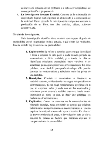 conlleve a la solución de un problema o a satisfacer necesidades de
       una organización o grupo social.
    4. La Investigación Proyecto Especial. Consiste en la elaboración de
       un producto final el cual se pondrá en el mercado a la disposición de
       la sociedad. Como ejemplo de este tipo de investigación tenemos la
       producción de un libro, una obra artística, videos, software
       educativo, etc.

Nivel de la Investigación.
        Toda investigación científica tiene un nivel que expresa el grado de
profundidad que el investigador le da al estudio, o que tienen sus resultados.
En este sentido hay tres niveles de profundidad:

            1. Exploratorio: Se refiere a aquellos casos en que la realidad
               o tema a estudiar ha sido poco o nada tratado, permite un
               acercamiento a dicha realidad, y a través de ello se
               identifican relaciones potenciales entre variables y se
               establecen pautas para posteriores investigaciones. En otras
               palabras, es un nivel de poca profundidad que sólo permite
               conocer las características y relaciones entre las partes de
               una realidad.
            2. Descriptivo: Consiste en caracterizar un fenómeno o
               realidad concreta, evidenciando sus rasgos más peculiares o
               diferenciadores. Es un nivel medianamente profundo en el
               que se expresan todas y cada una de las cualidades y
               relaciones que se dan en la realidad concreta, donde lo más
               importante es cómo se dan, es decir que establece los
               hechos más trascendentales.
            3. Explicativo: Centra su atención en la comprobación de
               hipótesis causales, busca descubrir las causas que originan
               determinados comportamientos o acontecimientos e Intenta
               explicar la realidad a través de leyes o teorías. En el nivel
               de mayor profundidad, pues, el investigador trata de dar a
               conocer la cadena de hechos que permiten explicar el
               comportamiento de una realidad.


                                     54
 
