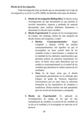 Diseño de la Investigación.
        Toda investigación tiene un diseño que se corresponde con el tipo de
investigación y su nivel. La APA (2006), ha definido cinco tipos de diseños:

               1. Diseño de Investigación Bibliográfico: Es básico en las
                  investigaciones de tipo documental ya que permite la
                  revisión sistemática, rigurosa y profunda de material
                  documental, para analizar diferentes fenómenos o
                  determinar la relación entre variables.
               2. Diseño Experimental: Es propio de las investigaciones
                  de Campo. Sin embargo, dentro de esta categoría de
                  diseño existen sub-categorías, a saber:
                       Diseños          Cuasiexperimentales:         Según
                          Campbell y Stanley (1970) los diseños
                          cuasiexperimentales son aquellos en que el
                          investigador no tiene control total de las
                          variables rivales o intervinientes, y tampoco de
                          la totalidad de los estímulos experimentales que
                          permiten realizar un autentico experimento. Es
                          decir, el factor clave para determinar que un
                          estudio es cuasiexperimental es el control de las
                          variables que determina la validez externa de los
                          resultados.
                       Nota: Es de hacer notar que el diseño
                          experimental generalmente no es utilizado para
                          trabajos de grado de Técnicos Superiores
                          Universitarios por no tener éstos la suficiente
                          formación en las matemáticas de cómputos o
                          estadísticas. Dichos diseños son más apropiados
                          para los niveles de licenciaturas y postgrado.

               3. Diseño no Experimental: Es aplicado en
                  investigaciones de campo en las que no hay
                  manipulación de variables. La acción de las variables ya
                  se dio en la realidad y el investigador no intervino en el
                  proceso.
                                    55
 