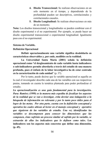 4. Diseño Transeccional: Se realizan observaciones en un
                    solo momento en el tiempo, y dependiendo de la
                    profundidad pueden ser descriptivos, correlacionales y
                    correlacionales causales.
                5. Diseño Longitudinal: Se realizan observaciones en más
                    de un momento.
Nota: Los diseños transeccional y longitudinales se pueden combinar con el
diseño experimental o el no experimental. Por ejemplo, se puede hacer un
diseño experimental transeccional o experimental longitudinal. Igualmente
pasa con el no experimental.

Sistema de Variable.
Definición Operacional
         Definir operacionalmente una variable significa desdoblarla en
características observables y, por ende, medibles en la realidad.
         La Universidad Santa María (2001) señala la definición
operacional como “el desglosamiento de cada variable hasta indicadores
o sub-indicadores permite abordarla a través del estudio de una manera
profunda, pues el énfasis de la labor investigativa ha de estar centrado
en la caracterización de cada unidad” (p. 37).
         Por lo tanto, puede decirse que la variable operacional es aquella en
la cual el investigador describe cada una de las variables con sus respectivas
pautas, tomando en cuenta la temática planteada para poder profundizar el
estudio.
La operacionalización es una guía fundamental para la investigación.
Para: Ramírez (1999) es la manera más expedita de focalizar los aspectos
de la realidad que se van a investigar, evita desviar una indagación a la
búsqueda de información no relevante y por lo tanto poco útiles para el
logro de las metas. Por otra parte, cuenta con la definición conceptual y
operativa las cuales ubican al lector en el manejo conceptual y operativo
que siguieron de las variables de estudio. Una vez identificadas las
variables se descomponen para conocer las dimensiones que las
componen, éstas sufrirán un proceso similar al sufrido por la variable, se
extraerán de ellas los indicadores que lo definen como tales. Los
indicadores son los aspectos más concretos que define una dimensión.
(p. 45).
                                     56
 