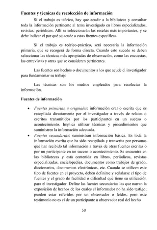 Fuentes y técnicas de recolección de información
         Si el trabajo es teórico, hay que acudir a la biblioteca y consultar
toda la información pertinente al tema investigado en libros especializados,
revistas, periódicos. Allí se seleccionarán las reseñas más importantes, y se
debe indicar el por qué se acude a estas fuentes específicas.

         Si el trabajo es teórico-práctico, será necesaria la información
primaria, que se recogerá de forma directa. Cuando esto sucede se deben
seleccionar las técnicas más apropiadas de observación, como las encuestas,
las entrevistas y otras que se consideren pertinentes.

        Las fuentes son hechos o documentos a los que acude el investigador
para fundamentar su trabajo

       Las técnicas son los medios empleados para recolectar la
información.

Fuentes de información

       Fuentes primarias u originales: información oral o escrita que es
        recopilada directamente por el investigador a través de relatos o
        escritos transmitidos por los participantes en un suceso o
        acontecimiento. Implica utilizar técnicas y procedimientos que
        suministren la información adecuada.
       Fuentes secundarias: suministran información básica. Es toda la
        información escrita que ha sido recopilada y transcrita por personas
        que han recibido tal información a través de otras fuentes escritas o
        por un participante en un suceso o acontecimiento. Se encuentra en
        las bibliotecas y está contenida en libros, periódicos, revistas
        especializadas, enciclopedias, documentos como trabajos de grado,
        diccionarios, documentos electrónicos, etc. Cuando se utilicen este
        tipo de fuentes en el proyecto, deben definirse y señalarse el tipo de
        fuentes y el grado de facilidad o dificultad que tiene su utilización
        para el investigador. Define las fuentes secundarias las que narran la
        exposición de hechos de los cuales el informador no ha sido testigo;
        pueden estar referidos por un observador o leídos, pero este
        testimonio no es el de un participante u observador real del hecho

                                     58
 