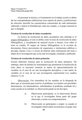 Figura 1 5 Cuadro Nº 5
Fuente: Elaboración propia 2010



         Al presentar la técnica y el instrumento en el trabajo escrito se deben
dar las correspondientes definiciones (con soporte de autor) y justificaciones
de selección, describir las características estructurales de cada instrumento
elaborado e indicar la finalidad que cada uno cumple, y el grupo muestral al
que va dirigido.

Técnicas de recolección de datos secundarios
        La técnica de recolección de datos secundarios más utilizada es el
arqueo bibliográfico, el cual se define como la tarea de recolección de datos
bibliográficos, y recopilación de material escrito o fuentes vivas sobre el
tema en estudio. El arqueo de fuentes bibliográficas es la revisión de
documentos físicos provenientes de organismos u instituciones públicas o
privadas, fuentes vivas o a través de Internet sobre información del tema u
objeto de la investigación que ya ha sido investigado, estudiado y publicado.

Técnicas de recolección de datos primarios
Existen diferentes técnicas para la recolección de datos primarios. Sin
embargo, antes de diseñar los instrumentos que permitirían la recolección de
estos datos es necesario construir la matriz de operacionalización de
variables en el caso de ser una investigación descriptiva, o una matriz de
variables en el caso de ser una investigación experimental (ver cuadros
números 5 y 6).

-       Observación: Uso sistemático de los sentidos en la búsqueda de
datos que se necesitan para resolver el problema. Los hechos son percibidos
directamente, sin intermediarios, enfrentándose al problema estudiado tal y
como sucede en la realidad. La observación puede ser de dos tipos:

                   a)        Observación participante: es la observación directa
                             en la que el investigador forma parte del grupo
                             observado y asume sus comportamientos.

                   b)        Observación no participante o simple: es cuando el
                             investigador (observador) no pertenece al grupo sino
                                          60
 