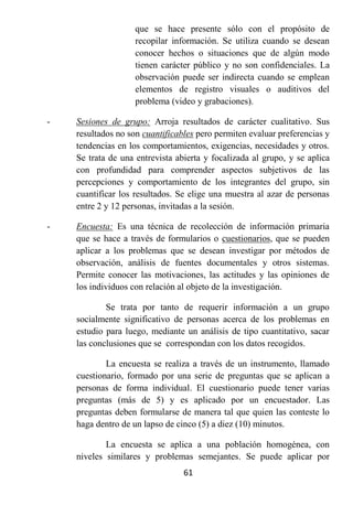 que se hace presente sólo con el propósito de
                    recopilar información. Se utiliza cuando se desean
                    conocer hechos o situaciones que de algún modo
                    tienen carácter público y no son confidenciales. La
                    observación puede ser indirecta cuando se emplean
                    elementos de registro visuales o auditivos del
                    problema (video y grabaciones).

-   Sesiones de grupo: Arroja resultados de carácter cualitativo. Sus
    resultados no son cuantificables pero permiten evaluar preferencias y
    tendencias en los comportamientos, exigencias, necesidades y otros.
    Se trata de una entrevista abierta y focalizada al grupo, y se aplica
    con profundidad para comprender aspectos subjetivos de las
    percepciones y comportamiento de los integrantes del grupo, sin
    cuantificar los resultados. Se elige una muestra al azar de personas
    entre 2 y 12 personas, invitadas a la sesión.

-   Encuesta: Es una técnica de recolección de información primaria
    que se hace a través de formularios o cuestionarios, que se pueden
    aplicar a los problemas que se desean investigar por métodos de
    observación, análisis de fuentes documentales y otros sistemas.
    Permite conocer las motivaciones, las actitudes y las opiniones de
    los individuos con relación al objeto de la investigación.

            Se trata por tanto de requerir información a un grupo
    socialmente significativo de personas acerca de los problemas en
    estudio para luego, mediante un análisis de tipo cuantitativo, sacar
    las conclusiones que se correspondan con los datos recogidos.

            La encuesta se realiza a través de un instrumento, llamado
    cuestionario, formado por una serie de preguntas que se aplican a
    personas de forma individual. El cuestionario puede tener varias
    preguntas (más de 5) y es aplicado por un encuestador. Las
    preguntas deben formularse de manera tal que quien las conteste lo
    haga dentro de un lapso de cinco (5) a diez (10) minutos.

            La encuesta se aplica a una población homogénea, con
    niveles similares y problemas semejantes. Se puede aplicar por
                                 61
 