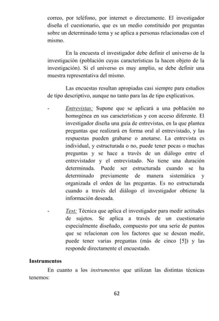 correo, por teléfono, por internet o directamente. El investigador
       diseña el cuestionario, que es un medio constituido por preguntas
       sobre un determinado tema y se aplica a personas relacionadas con el
       mismo.

               En la encuesta el investigador debe definir el universo de la
       investigación (población cuyas características la hacen objeto de la
       investigación). Si el universo es muy amplio, se debe definir una
       muestra representativa del mismo.

               Las encuestas resultan apropiadas casi siempre para estudios
       de tipo descriptivo, aunque no tanto para las de tipo explicativos.

       -       Entrevistas: Supone que se aplicará a una población no
               homogénea en sus características y con acceso diferente. El
               investigador diseña una guía de entrevistas, en la que plantea
               preguntas que realizará en forma oral al entrevistado, y las
               respuestas pueden grabarse o anotarse. La entrevista es
               individual, y estructurada o no, puede tener pocas o muchas
               preguntas y se hace a través de un diálogo entre el
               entrevistador y el entrevistado. No tiene una duración
               determinada. Puede ser estructurada cuando se ha
               determinado previamente de manera sistemática y
               organizada el orden de las preguntas. Es no estructurada
               cuando a través del diálogo el investigador obtiene la
               información deseada.

       -       Test: Técnica que aplica el investigador para medir actitudes
               de sujetos. Se aplica a través de un cuestionario
               especialmente diseñado, compuesto por una serie de puntos
               que se relacionan con los factores que se desean medir,
               puede tener varias preguntas (más de cinco [5]) y las
               responde directamente el encuestado.

Instrumentos
       En cuanto a los instrumentos que utilizan las distintas técnicas
tenemos:

                                    62
 
