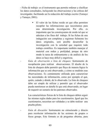 - Ficha de trabajo: es el instrumento que permite ordenar y clasificar
los datos consultados, incluyendo las observaciones y las críticas del
investigador, facilitando así la redacción del trabajo escrito (Tamayo
y Tamayo, 2001).

                El valor de las fichas reside en que ellas permiten
                 recopilar las informaciones que necesitamos para
                 una determinada investigación. Por ello, es
                 importante que las construyamos de modo tal que se
                 adecúen a los fines del trabajo. Si las fichas de una
                 indagación son completas y registran fielmente los
                 datos originales, será posible desarrollar la
                 investigación con la seriedad que requiere todo
                 trabajo científico. Es importante también manejar el
                 material con orden y prolijidad, porque de otro
                 modo la tarea de ordenamiento y de análisis de los
                 datos se hace muy difícil y engorrosa.
-       Guía de observación o lista de chequeo: Instrumento de
        recopilación para realizar observaciones. El diseño de la
        lista de chequeo debe permitir que fluya de manera lógica la
        información que se está observando, y cómo se medirán esas
        observaciones. Es comúnmente utilizada para caracterizar
        las necesidades de información, como por ejemplo el qué,
        quién, cuándo y dónde, de lo observado. La lista de chequeo
        debe ser simple de utilizar y permitir que el observador
        pueda monitorear en detalle lo que está observando, en lugar
        de requerir un sumario de los patrones observados.

        Las características físicas de la lista de chequeo deben seguir
        las mismas reglas dadas para los cuestionarios. Igual que los
        cuestionarios, necesitan ser validadas y se debe realizar una
        prueba piloto.

-       Guía de discusión: Instrumento no estructurado y directo
        para recolectar información de las sesiones de grupos o
        focus groups. Este formato es de preguntas abiertas, para


                             63
 