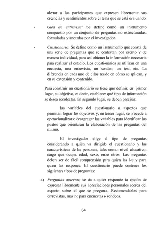 alertar a los participantes que expresen libremente sus
       creencias y sentimientos sobre el tema que se está evaluando

-      Guía de entrevista: Se define como un instrumento
       compuesto por un conjunto de preguntas no estructuradas,
       formuladas y anotadas por el investigador.

-      Cuestionario: Se define como un instrumento que consta de
       una serie de preguntas que se contestan por escrito y de
       manera individual, para así obtener la información necesaria
       para realizar el estudio. Los cuestionarios se utilizan en una
       encuesta, una entrevista, un sondeo, un test, etc. La
       diferencia en cada uno de ellos reside en cómo se aplican, y
       en su extensión y contenido.

      Para construir un cuestionario se tiene que definir, en primer
      lugar, su objetivo, es decir, establecer qué tipo de información
      se desea recolectar. En segundo lugar, se deben precisar:

               las variables del cuestionario o aspectos que
       permitan lograr los objetivos y, en tercer lugar, se procede a
       operacionalizar o desagregar las variables para identificar los
       puntos que orientarán la elaboración de las preguntas del
       mismo.

               El investigador elige el tipo de preguntas
       considerando a quién va dirigido el cuestionario y las
       características de las personas, tales como: nivel educativo,
       cargo que ocupa, edad, sexo, entre otros. Las preguntas
       deben ser de fácil comprensión para quien las lee y para
       quien las responde. El cuestionario puede contener los
       siguientes tipos de preguntas:

    a) Preguntas abiertas: se da a quien responde la opción de
       expresar libremente sus apreciaciones personales acerca del
       aspecto sobre el que se pregunta. Recomendables para
       entrevistas, mas no para encuestas o sondeos.


                             64
 