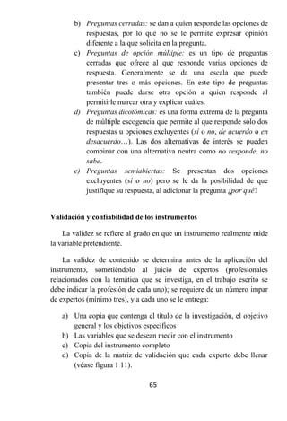 b) Preguntas cerradas: se dan a quien responde las opciones de
          respuestas, por lo que no se le permite expresar opinión
          diferente a la que solicita en la pregunta.
       c) Preguntas de opción múltiple: es un tipo de preguntas
          cerradas que ofrece al que responde varias opciones de
          respuesta. Generalmente se da una escala que puede
          presentar tres o más opciones. En este tipo de preguntas
          también puede darse otra opción a quien responde al
          permitirle marcar otra y explicar cuáles.
       d) Preguntas dicotómicas: es una forma extrema de la pregunta
          de múltiple escogencia que permite al que responde sólo dos
          respuestas u opciones excluyentes (sí o no, de acuerdo o en
          desacuerdo…). Las dos alternativas de interés se pueden
          combinar con una alternativa neutra como no responde, no
          sabe.
       e) Preguntas semiabiertas: Se presentan dos opciones
          excluyentes (sí o no) pero se le da la posibilidad de que
          justifique su respuesta, al adicionar la pregunta ¿por qué?


Validación y confiabilidad de los instrumentos

    La validez se refiere al grado en que un instrumento realmente mide
la variable pretendiente.

    La validez de contenido se determina antes de la aplicación del
instrumento, sometiéndolo al juicio de expertos (profesionales
relacionados con la temática que se investiga, en el trabajo escrito se
debe indicar la profesión de cada uno); se requiere de un número impar
de expertos (mínimo tres), y a cada uno se le entrega:

   a) Una copia que contenga el título de la investigación, el objetivo
      general y los objetivos específicos
   b) Las variables que se desean medir con el instrumento
   c) Copia del instrumento completo
   d) Copia de la matriz de validación que cada experto debe llenar
      (véase figura 1 11).

                                65
 