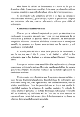 Otra forma de validar los instrumentos es a través de lo que se
denomina validez de constructo o análisis de factores, para lo cual se utilizan
programas estadísticos que miden la validez interna del o los instrumentos.
        El investigador debe especificar el tipo o los tipos de validación
seleccionado(s), definirlo(s), justificarlo(s), explicar el proceso que cumplió
para determinar cada uno y anexar cada recaudo utilizado para validar el
instrumento.

        Confiabilidad del Instrumento:

        Una vez que se redacta el conjunto de preguntas que constituyen un
cuestionario es necesario revisarlo una y otra vez para asegurarse de su
consistencia, y eliminar los posibles errores u omisiones. Se debe realizar
una prueba piloto que consiste en administrar el cuestionario a un conjunto
reducido de personas, con iguales características que la muestra, y así
garantizar su confiabilidad.

       El estudio piloto se realiza antes de la aplicación del instrumento a
toda la muestra, con el fin de probar la efectividad y calidad de los
instrumentos que se han diseñado y se piensan aplicar (Tamayo y Tamayo,
2006).

        Para que un instrumento sea confiable debe medir realmente el rasgo
o rasgos que se intenta(n) estimar. Debe dar medidas confiables, de manera
que puedan obtenerse los mismos resultados de su múltiple aplicación en
condiciones similares.

         Existen varios procedimientos para determinar esta característica, y
todos llevan a determinar el coeficiente de confiabilidad del instrumento, que
oscila entre cero y uno, cero representando una confiabilidad nula y uno la
máxima confiabilidad. Entre los procedimientos se tienen: (a) medida de
estabilidad mediante la aplicación de medidas repetidas; (b) método de
formas alternas y paralelas; (c) método de mitades partidas; (d) coeficiente
Alfa de Cronbach; (e) coeficiente KR-20. Cada uno de estos métodos se
corresponde con características específicas de los instrumentos, por lo que su
selección debe ser cuidadosamente estudiada.


                                      67
 