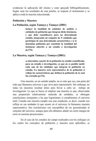 evidenciar la aplicación del mismo y estar apoyado bibliográficamente.
Según sean los resultados de esta prueba, se reajusta el instrumento y se
aplica a toda la muestra seleccionada.

Población y Muestra
La Población, según Tamayo y Tamayo (2001)
            incluye la totalidad de unidades de análisis o
            entidades de población que integran dicho fenómeno,
            y que debe cuantificarse para un determinado
            estudio, integrando un conjunto de N entidades que
            participan de una determinada característica y se le
            denomina población por constituir la totalidad del
            fenómeno adscrito a un estudio o investigación
            (p.176).

La Muestra, según Tamayo y Tamayo (2001):

            se determina a partir de la población en estudio cuantificada,
            para un estudio o investigación, ya que no es posible medir
            cada una de las entidades que integran la población en
            estudio. La muestra será representativa de la población si
            refleja las características que definen la población de la cual
            fue extraída (p.176).

         Una muestra, en un sentido amplio, no es más que eso, una parte del
todo que llamamos universo y que sirve para representarlo. Sin embargo, no
todas las muestras resultan útiles para llevar a cabo un trabajo de
investigación. Lo que se busca al emplear una muestra es que, observando
una proporción relativamente reducida de unidades, se obtengan
conclusiones semejantes a las que lograríamos si estudiáramos el universo
total. Cuando una muestra cumple con esta condición, es decir, cuando nos
refleja en sus unidades lo que ocurre en el universo, la llamamos muestra
representativa. Sus conclusiones son susceptibles de ser generalizadas al
conjunto del universo, aunque para ello debamos añadir un cierto margen de
error en nuestras proyecciones.

       En el caso de los estudios de campo realizados con los enfoques en
los cuales los conceptos de población y muestra sean aplicables, se

                                     69
 