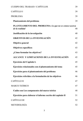 CUERPO DEL TRABAJO / CAPÍTULOS                                 39

CAPÍTULO I                                                     39

PROBLEMA                                                       39

 Planteamiento del problema                                    39

 PLANTEAMIENTO DEL PROBLEMA: Lo que no se conoce acerca
 de la realidad                                       40

 Justificación de la investigación                             40

 OBJETIVOS DE LA INVESTIGACIÓN                                 42

 Objetivo general                                              42

 Objetivos específicos                                         43

 ¿Cómo formular los objetivos?                                 43

 ALCANCE Y LIMITACIONES DE LA INVESTIGACIÓN                    45

 Ejercicios del Capítulo I.                                    45

 Ejercicios relacionados con el planteamiento del tema         45

 Ejercicios para el planteamiento del problema                 46

 Ejercicios referidos a la formulación de los objetivos        46

CAPÍTULO II                                                    47

MARCO TEÓRICO                                                  47

 Cuáles son Los componentes del marco teórico                  48

 Ejercicios para elaborar el informe escrito del capítulo II   51

CAPÍTULO III                                                   52

METODOLOGÍA                                                    52

                                     7
 