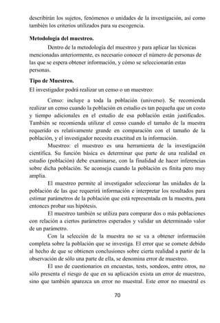 describirán los sujetos, fenómenos o unidades de la investigación, así como
también los criterios utilizados para su escogencia.

Metodología del muestreo.
        Dentro de la metodología del muestreo y para aplicar las técnicas
mencionadas anteriormente, es necesario conocer el número de personas de
las que se espera obtener información, y cómo se seleccionarán estas
personas.
Tipo de Muestreo.
El investigador podrá realizar un censo o un muestreo:
         Censo: incluye a toda la población (universo). Se recomienda
realizar un censo cuando la población en estudio es tan pequeña que un costo
y tiempo adicionales en el estudio de esa población están justificados.
También se recomienda utilizar el censo cuando el tamaño de la muestra
requerido es relativamente grande en comparación con el tamaño de la
población, y el investigador necesita exactitud en la información.
         Muestreo: el muestreo es una herramienta de la investigación
científica. Su función básica es determinar que parte de una realidad en
estudio (población) debe examinarse, con la finalidad de hacer inferencias
sobre dicha población. Se aconseja cuando la población es finita pero muy
amplia.
         El muestreo permite al investigador seleccionar las unidades de la
población de las que requerirá información e interpretar los resultados para
estimar parámetros de la población que está representada en la muestra, para
entonces probar sus hipótesis.
         El muestreo también se utiliza para comparar dos o más poblaciones
con relación a ciertos parámetros esperados y validar un determinado valor
de un parámetro.
         Con la selección de la muestra no se va a obtener información
completa sobre la población que se investiga. El error que se comete debido
al hecho de que se obtienen conclusiones sobre cierta realidad a partir de la
observación de sólo una parte de ella, se denomina error de muestreo.
         El uso de cuestionarios en encuestas, tests, sondeos, entre otros, no
sólo presenta el riesgo de que en su aplicación exista un error de muestreo,
sino que también aparezca un error no muestral. Este error no muestral es

                                     70
 