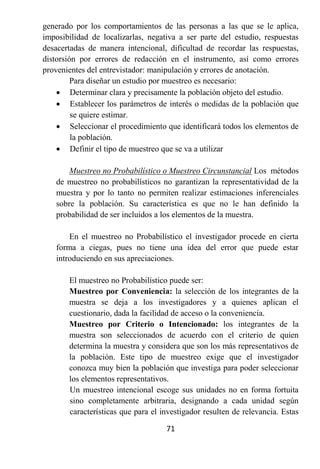 generado por los comportamientos de las personas a las que se le aplica,
imposibilidad de localizarlas, negativa a ser parte del estudio, respuestas
desacertadas de manera intencional, dificultad de recordar las respuestas,
distorsión por errores de redacción en el instrumento, así como errores
provenientes del entrevistador: manipulación y errores de anotación.
         Para diseñar un estudio por muestreo es necesario:
     Determinar clara y precisamente la población objeto del estudio.
     Establecer los parámetros de interés o medidas de la población que
         se quiere estimar.
     Seleccionar el procedimiento que identificará todos los elementos de
         la población.
     Definir el tipo de muestreo que se va a utilizar

       Muestreo no Probabilístico o Muestreo Circunstancial Los métodos
   de muestreo no probabilísticos no garantizan la representatividad de la
   muestra y por lo tanto no permiten realizar estimaciones inferenciales
   sobre la población. Su característica es que no le han definido la
   probabilidad de ser incluidos a los elementos de la muestra.

       En el muestreo no Probabilístico el investigador procede en cierta
   forma a ciegas, pues no tiene una idea del error que puede estar
   introduciendo en sus apreciaciones.

       El muestreo no Probabilístico puede ser:
       Muestreo por Conveniencia: la selección de los integrantes de la
       muestra se deja a los investigadores y a quienes aplican el
       cuestionario, dada la facilidad de acceso o la conveniencia.
       Muestreo por Criterio o Intencionado: los integrantes de la
       muestra son seleccionados de acuerdo con el criterio de quien
       determina la muestra y considera que son los más representativos de
       la población. Este tipo de muestreo exige que el investigador
       conozca muy bien la población que investiga para poder seleccionar
       los elementos representativos.
       Un muestreo intencional escoge sus unidades no en forma fortuita
       sino completamente arbitraria, designando a cada unidad según
       características que para el investigador resulten de relevancia. Estas

                                    71
 