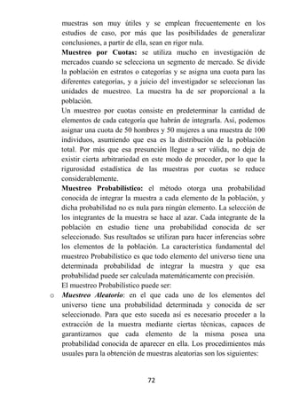 muestras son muy útiles y se emplean frecuentemente en los
  estudios de caso, por más que las posibilidades de generalizar
  conclusiones, a partir de ella, sean en rigor nula.
  Muestreo por Cuotas: se utiliza mucho en investigación de
  mercados cuando se selecciona un segmento de mercado. Se divide
  la población en estratos o categorías y se asigna una cuota para las
  diferentes categorías, y a juicio del investigador se seleccionan las
  unidades de muestreo. La muestra ha de ser proporcional a la
  población.
  Un muestreo por cuotas consiste en predeterminar la cantidad de
  elementos de cada categoría que habrán de integrarla. Así, podemos
  asignar una cuota de 50 hombres y 50 mujeres a una muestra de 100
  individuos, asumiendo que esa es la distribución de la población
  total. Por más que esa presunción llegue a ser válida, no deja de
  existir cierta arbitrariedad en este modo de proceder, por lo que la
  rigurosidad estadística de las muestras por cuotas se reduce
  considerablemente.
  Muestreo Probabilístico: el método otorga una probabilidad
  conocida de integrar la muestra a cada elemento de la población, y
  dicha probabilidad no es nula para ningún elemento. La selección de
  los integrantes de la muestra se hace al azar. Cada integrante de la
  población en estudio tiene una probabilidad conocida de ser
  seleccionado. Sus resultados se utilizan para hacer inferencias sobre
  los elementos de la población. La característica fundamental del
  muestreo Probabilístico es que todo elemento del universo tiene una
  determinada probabilidad de integrar la muestra y que esa
  probabilidad puede ser calculada matemáticamente con precisión.
  El muestreo Probabilístico puede ser:
o Muestreo Aleatorio: en el que cada uno de los elementos del
  universo tiene una probabilidad determinada y conocida de ser
  seleccionado. Para que esto suceda así es necesario proceder a la
  extracción de la muestra mediante ciertas técnicas, capaces de
  garantizarnos que cada elemento de la misma posea una
  probabilidad conocida de aparecer en ella. Los procedimientos más
  usuales para la obtención de muestras aleatorias son los siguientes:


                                72
 