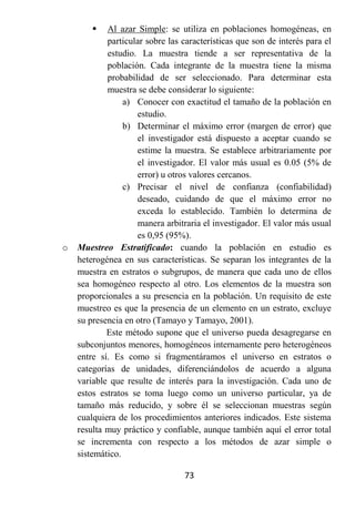    Al azar Simple: se utiliza en poblaciones homogéneas, en
            particular sobre las características que son de interés para el
            estudio. La muestra tiende a ser representativa de la
            población. Cada integrante de la muestra tiene la misma
            probabilidad de ser seleccionado. Para determinar esta
            muestra se debe considerar lo siguiente:
                 a) Conocer con exactitud el tamaño de la población en
                    estudio.
                 b) Determinar el máximo error (margen de error) que
                    el investigador está dispuesto a aceptar cuando se
                    estime la muestra. Se establece arbitrariamente por
                    el investigador. El valor más usual es 0.05 (5% de
                    error) u otros valores cercanos.
                 c) Precisar el nivel de confianza (confiabilidad)
                    deseado, cuidando de que el máximo error no
                    exceda lo establecido. También lo determina de
                    manera arbitraria el investigador. El valor más usual
                    es 0,95 (95%).
o   Muestreo Estratificado: cuando la población en estudio es
    heterogénea en sus características. Se separan los integrantes de la
    muestra en estratos o subgrupos, de manera que cada uno de ellos
    sea homogéneo respecto al otro. Los elementos de la muestra son
    proporcionales a su presencia en la población. Un requisito de este
    muestreo es que la presencia de un elemento en un estrato, excluye
    su presencia en otro (Tamayo y Tamayo, 2001).
            Este método supone que el universo pueda desagregarse en
    subconjuntos menores, homogéneos internamente pero heterogéneos
    entre sí. Es como si fragmentáramos el universo en estratos o
    categorías de unidades, diferenciándolos de acuerdo a alguna
    variable que resulte de interés para la investigación. Cada uno de
    estos estratos se toma luego como un universo particular, ya de
    tamaño más reducido, y sobre él se seleccionan muestras según
    cualquiera de los procedimientos anteriores indicados. Este sistema
    resulta muy práctico y confiable, aunque también aquí el error total
    se incrementa con respecto a los métodos de azar simple o
    sistemático.

                                 73
 
