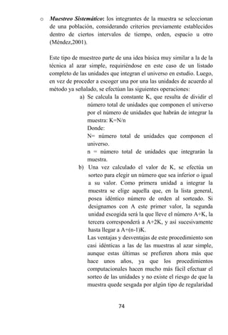 o   Muestreo Sistemático: los integrantes de la muestra se seleccionan
    de una población, considerando criterios previamente establecidos
    dentro de ciertos intervalos de tiempo, orden, espacio u otro
    (Méndez,2001).

    Este tipo de muestreo parte de una idea básica muy similar a la de la
    técnica al azar simple, requiriéndose en este caso de un listado
    completo de las unidades que integran el universo en estudio. Luego,
    en vez de proceder a escoger una por una las unidades de acuerdo al
    método ya señalado, se efectúan las siguientes operaciones:
                 a) Se calcula la constante K, que resulta de dividir el
                    número total de unidades que componen el universo
                    por el número de unidades que habrán de integrar la
                    muestra: K=N/n
                    Donde:
                    N= número total de unidades que componen el
                    universo.
                    n = número total de unidades que integrarán la
                    muestra.
                 b) Una vez calculado el valor de K, se efectúa un
                    sorteo para elegir un número que sea inferior o igual
                    a su valor. Como primera unidad a integrar la
                    muestra se elige aquella que, en la lista general,
                    posea idéntico número de orden al sorteado. Si
                    designamos con A este primer valor, la segunda
                    unidad escogida será la que lleve el número A+K, la
                    tercera corresponderá a A+2K, y así sucesivamente
                    hasta llegar a A+(n-1)K.
                    Las ventajas y desventajas de este procedimiento son
                    casi idénticas a las de las muestras al azar simple,
                    aunque estas últimas se prefieren ahora más que
                    hace unos años, ya que los procedimientos
                    computacionales hacen mucho más fácil efectuar el
                    sorteo de las unidades y no existe el riesgo de que la
                    muestra quede sesgada por algún tipo de regularidad


                                 74
 