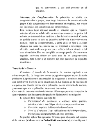 que no conocemos, y que esté presente en el
                        universo.

        Muestreo por Conglomerados: la población se divide en
        conglomerados o grupos, para luego determinar la muestra de cada
        grupo. Cada conglomerado es internamente heterogéneo, por lo que
        sus integrantes son variables en sus características.
        Esta técnica tiene utilidad cuando el universo que se requiere
        estudiar admite su subdivisión en universos menores, en partes del
        mismo, de características similares a las del universo total. Cuando
        es posible asumir tal cosa se procede a subdividir el universo en un
        número finito de conglomerados, y entre ellos se pasa a escoger
        algunos que serán los únicos que se procederá a investigar. Esta
        elección puede realizarse ya sea por el método del azar simple, o del
        azar sistemático. Una vez cumplida esta etapa puede efectuarse una
        segunda selección dentro de cada uno de los conglomerados
        elegidos, para llegar a un número aún más reducido de unidades
        muestrales.

Tamaño de la Muestra.
        Establecer el tamaño de la muestra. La muestra equivale a un
número específico de integrantes que se escoge de un grupo mayor, llamado
población. La población es una fracción de integrantes o elementos humanos
que constituyen el objeto de la investigación. La muestra es la fracción de
esa población. Cuando menor sea la población, más se acercará a la muestra,
y cuanto mayor sea la población, menor será la muestra
Cada estudio tiene un tamaño de muestra idóneo que permite comprobar lo
que se pretende con la seguridad y precisión fijadas por el investigador.
        El tamaño de la muestra depende de:
             o Variabilidad del parámetro a estimar: datos previos,
                 estudios piloto o usar 50 por ciento como peor estimación.
             o Precisión: amplitud del intervalo de confianza.
             o Nivel de Confianza (1-α): habitualmente 95 o 99 por ciento.
                 Probabilidad complementaria al error admitido.
        Se pueden aplicar las siguientes fórmulas para el cálculo del tamaño
de la muestra (si el muestreo es Probabilístico o aleatorio). (véase figuras 1

                                     75
 