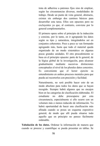 trata de adherirse a patrones fijos sino de emplear,
               según las circunstancias diversas, modalidades de
               trabajo. Desde un punto de vista general, abstracto,
               existen sin embargo dos caminos básicos para
               desarrollar esta tarea. Ellos son opuestos pero no
               excluyentes ya que, al contrario, conviene por lo
               general complementarlos.
               El primero opera sobre el principio de la inducción
               y consiste, por lo tanto, en ir agrupando los datos
               según su tipo y naturaleza, integrándolos así en
               conjuntos coherentes. Poco a poco se van formando
               agregando más, hasta que todo el material queda
               organizado de un modo sistemático en algunas
               pocas grandes unidades. El otro procedimiento se
               basa en el principio opuesto: parte de lo general, de
               la lógica global de la investigación, para alcanzar
               gradualmente mediante sucesivas distinciones
               conceptuales el nivel de los plurales datos concretos.
               Es conveniente que el lector ejercite su
               entendimiento en ambos procesos mentales para que
               pueda así recorrerlos con precisión y facilidad.
               Naturalmente, no será posible hacer esto de un
               modo absoluto para todos los datos que se hayan
               recogido. Siempre habrá algunos que no encajen
               bien en las categorías de clasificación elaboradas. El
               estudiante no debe preocuparse por esta
               circunstancia, especialmente si ello ocurre con un
               volumen más o menos reducido de información. Ya
               habrá oportunidad de hacer una clasificación más
               afinada cuando se posea un esquema expositivo
               general, de modo que allí pueda situarse todo
               aquello que en principio no parece fácilmente
               ordenable.
Tabulación de los datos. Ordenar la información de manera que
cuando se procese y cuantifique se pueda presentar en tablas. Se

                            78
 