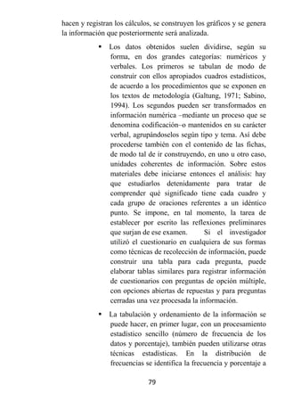 hacen y registran los cálculos, se construyen los gráficos y se genera
la información que posteriormente será analizada.
               Los datos obtenidos suelen dividirse, según su
                forma, en dos grandes categorías: numéricos y
                verbales. Los primeros se tabulan de modo de
                construir con ellos apropiados cuadros estadísticos,
                de acuerdo a los procedimientos que se exponen en
                los textos de metodología (Galtung, 1971; Sabino,
                1994). Los segundos pueden ser transformados en
                información numérica –mediante un proceso que se
                denomina codificación–o mantenidos en su carácter
                verbal, agrupándoselos según tipo y tema. Así debe
                procederse también con el contenido de las fichas,
                de modo tal de ir construyendo, en uno u otro caso,
                unidades coherentes de información. Sobre estos
                materiales debe iniciarse entonces el análisis: hay
                que estudiarlos detenidamente para tratar de
                comprender qué significado tiene cada cuadro y
                cada grupo de oraciones referentes a un idéntico
                punto. Se impone, en tal momento, la tarea de
                establecer por escrito las reflexiones preliminares
                que surjan de ese examen.       Si el investigador
                utilizó el cuestionario en cualquiera de sus formas
                como técnicas de recolección de información, puede
                construir una tabla para cada pregunta, puede
                elaborar tablas similares para registrar información
                de cuestionarios con preguntas de opción múltiple,
                con opciones abiertas de repuestas y para preguntas
                cerradas una vez procesada la información.
               La tabulación y ordenamiento de la información se
                puede hacer, en primer lugar, con un procesamiento
                estadístico sencillo (número de frecuencia de los
                datos y porcentaje), también pueden utilizarse otras
                técnicas estadísticas. En la distribución de
                frecuencias se identifica la frecuencia y porcentaje a

                             79
 