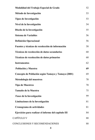 Modalidad del Trabajo Especial de Grado                52

 Método de Investigación                                53

 Tipos de Investigación                                 53

 Nivel de la Investigación                              54

 Diseño de la Investigación                             55

 Sistema de Variables                                   56

 Definición Operacional                                 56

 Fuentes y técnicas de recolección de información       58

 Técnicas de recolección de datos secundarios           60

 Técnicas de recolección de datos primarios             60

 Instrumentos                                           62

 Población y Muestra                                    69

 Concepto de Población según Tamayo y Tamayo (2001)     69

 Metodología del muestreo                               70

 Tipo de Muestreo                                       70

 Tamaño de la Muestra                                   75

 Fases de la Investigación                              77

 Limitaciones de la Investigación                       81

 Cronograma de actividades                              81

 Ejercicios para realizar el informe del capítulo III   84

CAPÍTULO V                                              88

CONCLUSIONES Y RECOMENDACIONES                          88
                                    8
 