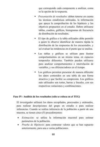 que corresponde cada componente a analizar, como
                        es la opción de la respuesta.
                      Presentación de resultados: deben tenerse en cuenta
                       las técnicas estadísticas utilizadas, la información
                       que apoya la comprobación de las hipótesis y los
                       objetivos propuestos en el estudio. Deben utilizarse
                       tablas, cuadros, gráficos, histogramas de frecuencia
                       de distribución de resultados.
                      El tipo de gráfico o la tabla utilizados debe permitir
                       a quien lo observe identificar de manera rápida la
                       distribución de las respuestas de los encuestados, y
                       así evaluar las tendencias en el punto que se analiza.
                      Las tablas y gráficos se utilizan para ilustrar
                       comportamientos en un mismo tema, en espacios
                       temporales diferentes. También pueden utilizarse
                       para analizar comportamientos e interrelación de
                       variables, y sus diferenciadores en el tiempo.
                      Los gráficos permiten presentar de manera diferente
                       los datos contenidos en una tabla de una forma
                       atractiva y que facilite su compresión. Los gráficos
                       más utilizados son tortas, barras y lineales, con sus
                       respectivas variaciones y combinaciones.



Fase IV- Análisis de los resultados (sólo se coloca en el TEG)

   El investigador utilizará los datos recopilados, procesados y ordenados,
   para realizar descripciones del grupo en estudio o para realizar
   inferencias. Cuando se realiza inferencia de la población a partir de una
   muestra, se tienen cinco (5) procedimientos:
      Estimación: se utiliza la información muestral para estimar
       parámetros de la población.
      Prueba de Hipótesis: para contrastar valores que se han supuesto
       anteriormente, para una o varias poblaciones.

                                    80
 