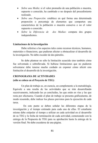    Sobre una Media: si el valor promedio de una población o muestra,
        supuesto o conocido, ha cambiado o no después del procedimiento
        realizado.
       Sobre una Proporción: establece en qué forma una determinada
        proporción o porcentaje de elementos que comparten una
        característica de la población o muestra conserva o no el valor
        supuesto o conocido.
       Sobre la Diferencia de        dos Medias: compara dos grupos
        independientes.


Limitaciones de la Investigación
         Debe referirse a los aspectos tales como recursos técnicos, humanos,
materiales o financieros, que pudieran afectar u obstaculizar el desarrollo de
la investigación. No debe exceder de dos párrafos.

        Se debe plantear no sólo la limitación acaecida sino también cómo
fue solventada o sobrellevada. Si hubiese limitaciones que no pudieron
solventarse debe tenerse mucho cuidado en exponer cómo afectó esta
limitación el desarrollo de la investigación.

CRONOGRAMA DE ACTIVIDADES
(sólo se coloca en el Proyecto de TEG)

        Un plan de trabajo es, en esencia, un complemento a la metodología.
Equivale a una reseña de las actividades que se irán desarrollando
sucesivamente, indicando las ya concluidas, las que están en vías y las que
resta por efectuarse. Cuando el plan de trabajo se presenta gráficamente, de
modo resumido, debe indicar los plazos previstos para la ejecución de cada
tarea.
           En este punto se deben señalar las diferentes etapas de la
investigación y el tiempo estimado para cada una de ellas. El estudiante
mismo debe estipular el tiempo a utilizar en cada actividad en el desarrollo
de su TEG y la fecha de terminación de cada actividad, comenzando con la
entrega de la Propuesta de TEG para su aprobación hasta la entrega de la
versión final. No debe excederse de una página.


                                     81
 