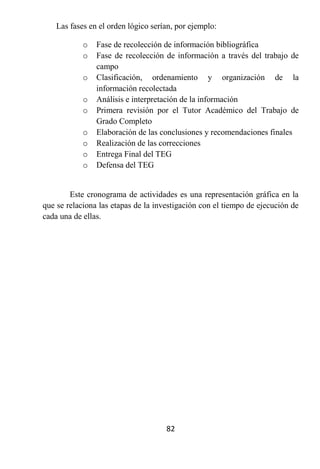 Las fases en el orden lógico serían, por ejemplo:

            o   Fase de recolección de información bibliográfica
            o   Fase de recolección de información a través del trabajo de
                campo
            o   Clasificación, ordenamiento y organización de la
                información recolectada
            o   Análisis e interpretación de la información
            o   Primera revisión por el Tutor Académico del Trabajo de
                Grado Completo
            o   Elaboración de las conclusiones y recomendaciones finales
            o   Realización de las correcciones
            o   Entrega Final del TEG
            o   Defensa del TEG


        Este cronograma de actividades es una representación gráfica en la
que se relaciona las etapas de la investigación con el tiempo de ejecución de
cada una de ellas.




                                     82
 