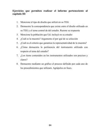 Ejercicios que permiten realizar el informe perteneciente al
capítulo III


   1. Mencione el tipo de diseño que utilizó en su TEG
   2. Demuestre la correspondencia que existe entre el diseño utilizado en
       su TEG y el tema central de del estudio. Razone su respuesta
   3. Mencione la población que Ud. incluyó en su estudio
   4. ¿Cuál es la muestra? Argumente el por qué de su selección
   5. ¿Cuál es el criterio que garantiza la representatividad de la muestra?
   6. ¿Cómo demuestra la pertinencia del instrumento utilizado con
       respecto al tema del estudio?
   7. ¿Los ítems contenidos en los instrumentos utilizados son precisos y
       claros?
   8. Demuestre mediante un gráfico el proceso definido por cada uno de
       los procedimientos que utilizará. Agrúpelos en fases.




                                       84
 