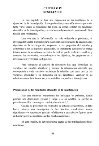 CAPÍTULO IV
                             RESULTADOS

         En este capítulo se hará una exposición de los resultados de la
ejecución de la investigación. La organización y extensión de esta parte del
texto varía según la modalidad del TEG. Se deben señalar los resultados
obtenidos en la investigación y revisarlos cuidadosamente, observando bien
toda la data recolectada.
        Una vez que la información ha sido ordenada y procesada, el
investigador tendrá el insumo para establecer sus resultados de acuerdo a los
objetivos de la investigación, responder a las preguntas del estudio y
comprobar o no las hipótesis planteadas. Es importante considerar el marco
teórico como única referencia contra la cual se puede realizar el análisis y
construir los resultados, respondiendo a los objetivos, las preguntas de la
investigación y verificar las hipótesis.

        Para comenzar el análisis de resultados hay que identificar las
variables del estudio, clasificar y evaluar la información obtenida que
corresponda a cada variable, establecer la relación con cada una de las
variables obtenidas y su influencia en los resultados, verificar si las
relaciones entre la información y las variables responden a los objetivos.



Presentación de los resultados obtenidos en la investigación

        Hay que enunciar brevemente los hallazgos en palabras, dando
primero una descripción general y luego ir a los detalles. Se escribe en
párrafos sencillos con sangría, con interlineado de 1,5.
        Cuando se presentan los resultados de estudios estadísticos, se debe
hacer primero una descripción de los términos estadísticos, dando
significado y/o porcentajes (quizás refiriéndose a una tabla o figura), antes
de hablar sobre los resultados de las pruebas realizadas.

        En esta sección, no debe discutirse acerca de las implicaciones de los
resultados.


                                     85
 