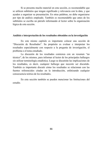 Si se presenta mucho material en esta sección, es recomendable que
se utilicen subtítulos que tengan significado y relevancia con la data, y que
ayuden a organizar su presentación. En otras palabras, no debe organizarse
por tipo de análisis empleado. También es recomendable que antes de los
subtítulos se escriba un párrafo informando al lector sobre la organización
lógica de esta sección.



Análisis e interpretación de los resultados obtenidos en la investigación

         En este mismo capítulo es importante colocar una sección de
“Discusión de Resultados”. Su propósito es evaluar e interpretar los
resultados especialmente con respecto a la pregunta de investigación, el
problema o el tema estudiado.
         La discusión de los resultados comienza con un resumen “no
técnico”, de los mismos, para informar al lector de los principales hallazgos
sin utilizar terminología estadística. Luego se discutirán las implicaciones de
los resultados, es decir, cualquier hallazgo que necesite ser discutido.
También es importante discutir cómo los resultados se relacionan con las
fuentes referenciales citadas en la introducción, enfatizando cualquier
consecuencia teórica de los resultados.

           En esta sección también se pueden mencionar las limitaciones del
estudio.




                                      86
 