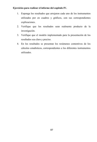 Ejercicios para realizar el informe del capítulo IV.

   1. Exponga los resultados que arrojaron cada uno de los instrumentos
       utilizados por en cuadros y gráficos, con sus correspondientes
       explicaciones.
   2. Verifique que los resultados sean realmente producto de la
       investigación.
   3. Verifique que el modelo implementado para la presentación de los
       resultados sea claro y preciso.
   4. En los resultados se presentan los resúmenes contentivos de los
       cálculos estadísticos, correspondientes a los diferentes instrumentos
       utilizados.




                                     87
 
